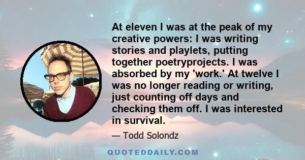 At eleven I was at the peak of my creative powers: I was writing stories and playlets, putting together poetryprojects. I was absorbed by my 'work.' At twelve I was no longer reading or writing, just counting off days