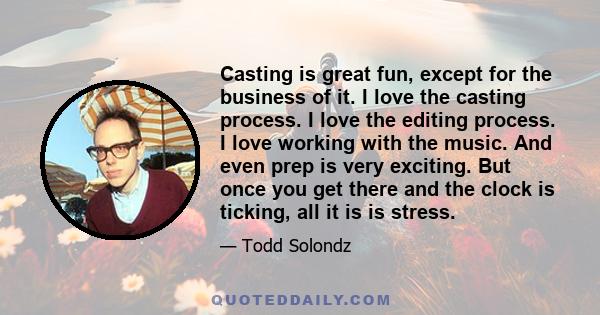 Casting is great fun, except for the business of it. I love the casting process. I love the editing process. I love working with the music. And even prep is very exciting. But once you get there and the clock is