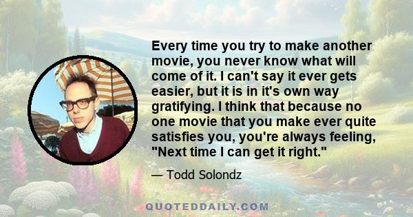 Every time you try to make another movie, you never know what will come of it. I can't say it ever gets easier, but it is in it's own way gratifying. I think that because no one movie that you make ever quite satisfies