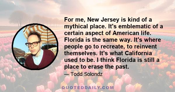 For me, New Jersey is kind of a mythical place. It's emblematic of a certain aspect of American life. Florida is the same way. It's where people go to recreate, to reinvent themselves. It's what California used to be. I 