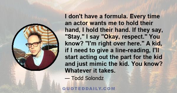 I don't have a formula. Every time an actor wants me to hold their hand, I hold their hand. If they say, Stay, I say Okay, respect. You know? I'm right over here. A kid, if I need to give a line-reading, I'll start