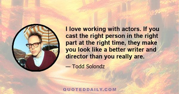 I love working with actors. If you cast the right person in the right part at the right time, they make you look like a better writer and director than you really are.