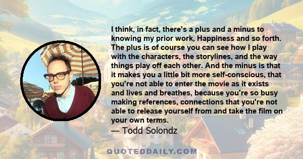 I think, in fact, there's a plus and a minus to knowing my prior work, Happiness and so forth. The plus is of course you can see how I play with the characters, the storylines, and the way things play off each other.