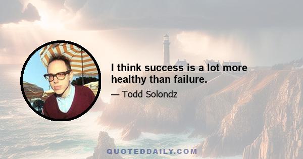 I think success is a lot more healthy than failure.