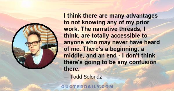 I think there are many advantages to not knowing any of my prior work. The narrative threads, I think, are totally accessible to anyone who may never have heard of me. There's a beginning, a middle, and an end - I don't 