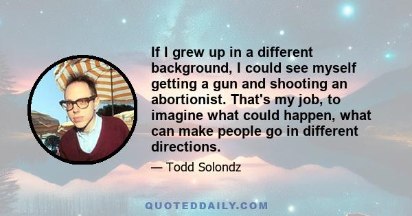 If I grew up in a different background, I could see myself getting a gun and shooting an abortionist. That's my job, to imagine what could happen, what can make people go in different directions.