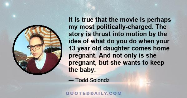 It is true that the movie is perhaps my most politically-charged. The story is thrust into motion by the idea of what do you do when your 13 year old daughter comes home pregnant. And not only is she pregnant, but she