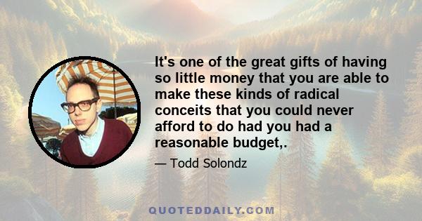 It's one of the great gifts of having so little money that you are able to make these kinds of radical conceits that you could never afford to do had you had a reasonable budget,.