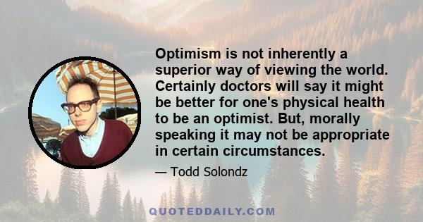 Optimism is not inherently a superior way of viewing the world. Certainly doctors will say it might be better for one's physical health to be an optimist. But, morally speaking it may not be appropriate in certain