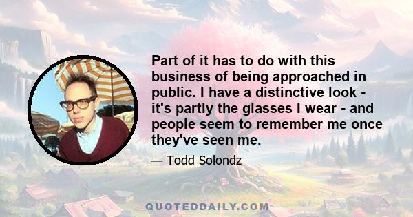 Part of it has to do with this business of being approached in public. I have a distinctive look - it's partly the glasses I wear - and people seem to remember me once they've seen me.