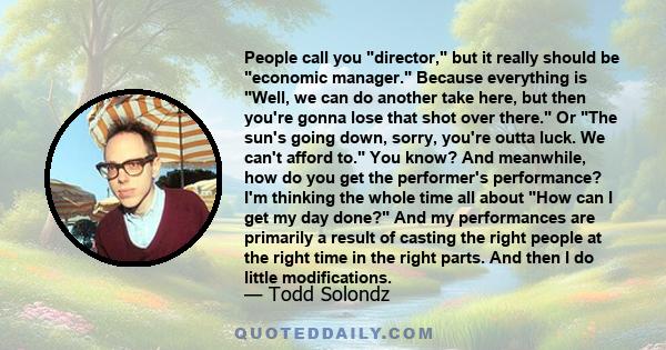 People call you director, but it really should be economic manager. Because everything is Well, we can do another take here, but then you're gonna lose that shot over there. Or The sun's going down, sorry, you're outta