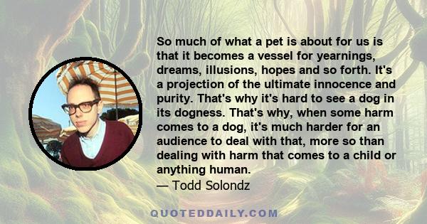 So much of what a pet is about for us is that it becomes a vessel for yearnings, dreams, illusions, hopes and so forth. It's a projection of the ultimate innocence and purity. That's why it's hard to see a dog in its