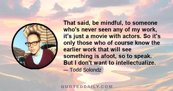 That said, be mindful, to someone who's never seen any of my work, it's just a movie with actors. So it's only those who of course know the earlier work that will see something is afoot, so to speak. But I don't want to 