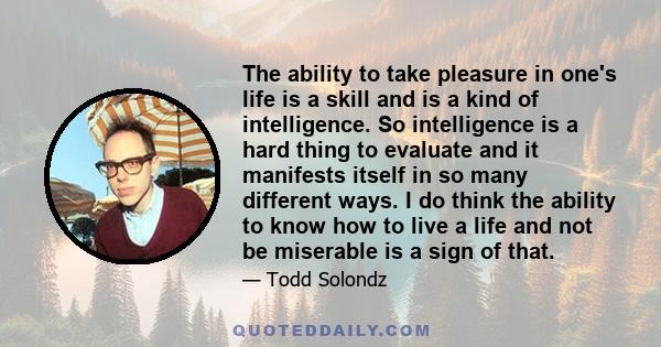 The ability to take pleasure in one's life is a skill and is a kind of intelligence. So intelligence is a hard thing to evaluate and it manifests itself in so many different ways. I do think the ability to know how to