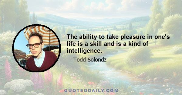 The ability to take pleasure in one's life is a skill and is a kind of intelligence.