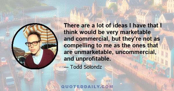 There are a lot of ideas I have that I think would be very marketable and commercial, but they're not as compelling to me as the ones that are unmarketable, uncommercial, and unprofitable.