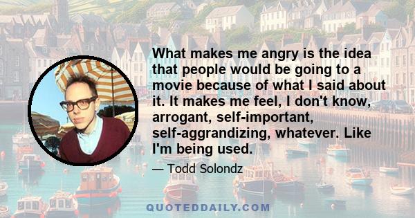 What makes me angry is the idea that people would be going to a movie because of what I said about it. It makes me feel, I don't know, arrogant, self-important, self-aggrandizing, whatever. Like I'm being used.