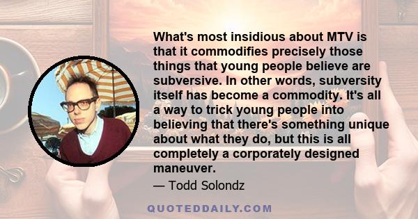 What's most insidious about MTV is that it commodifies precisely those things that young people believe are subversive. In other words, subversity itself has become a commodity. It's all a way to trick young people into 