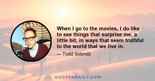 When I go to the movies, I do like to see things that surprise me, a little bit, in ways that seem truthful to the world that we live in.