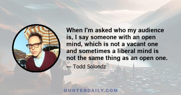 When I'm asked who my audience is, I say someone with an open mind, which is not a vacant one and sometimes a liberal mind is not the same thing as an open one.