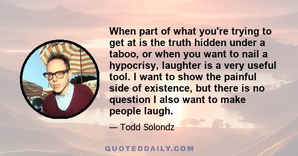 When part of what you're trying to get at is the truth hidden under a taboo, or when you want to nail a hypocrisy, laughter is a very useful tool. I want to show the painful side of existence, but there is no question I 