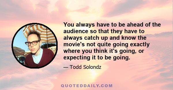 You always have to be ahead of the audience so that they have to always catch up and know the movie's not quite going exactly where you think it's going, or expecting it to be going.