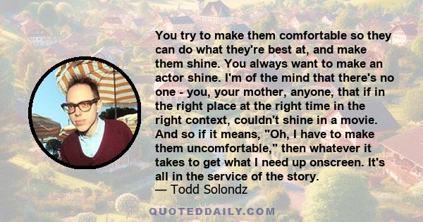 You try to make them comfortable so they can do what they're best at, and make them shine. You always want to make an actor shine. I'm of the mind that there's no one - you, your mother, anyone, that if in the right