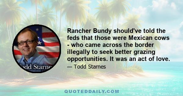 Rancher Bundy should've told the feds that those were Mexican cows - who came across the border illegally to seek better grazing opportunities. It was an act of love.