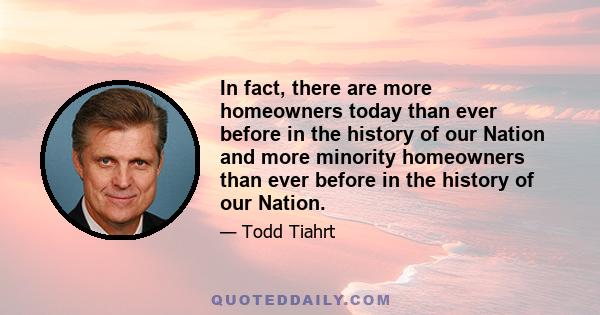 In fact, there are more homeowners today than ever before in the history of our Nation and more minority homeowners than ever before in the history of our Nation.