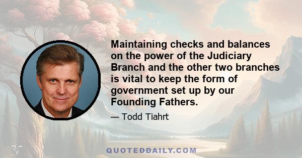 Maintaining checks and balances on the power of the Judiciary Branch and the other two branches is vital to keep the form of government set up by our Founding Fathers.