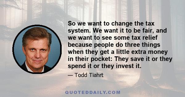 So we want to change the tax system. We want it to be fair, and we want to see some tax relief because people do three things when they get a little extra money in their pocket: They save it or they spend it or they