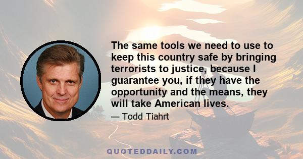 The same tools we need to use to keep this country safe by bringing terrorists to justice, because I guarantee you, if they have the opportunity and the means, they will take American lives.