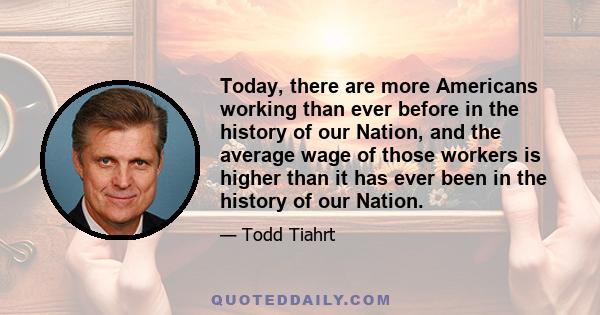 Today, there are more Americans working than ever before in the history of our Nation, and the average wage of those workers is higher than it has ever been in the history of our Nation.