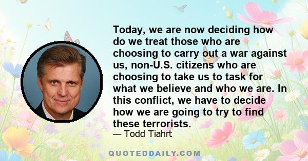 Today, we are now deciding how do we treat those who are choosing to carry out a war against us, non-U.S. citizens who are choosing to take us to task for what we believe and who we are. In this conflict, we have to