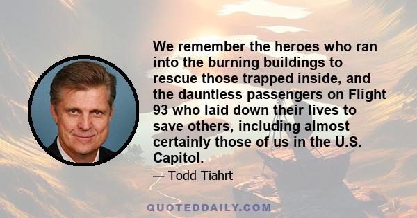 We remember the heroes who ran into the burning buildings to rescue those trapped inside, and the dauntless passengers on Flight 93 who laid down their lives to save others, including almost certainly those of us in the 