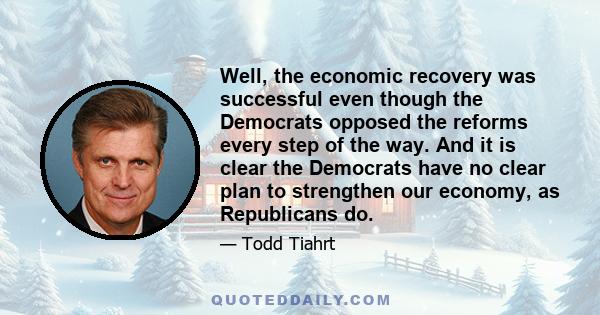 Well, the economic recovery was successful even though the Democrats opposed the reforms every step of the way. And it is clear the Democrats have no clear plan to strengthen our economy, as Republicans do.