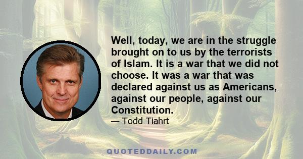 Well, today, we are in the struggle brought on to us by the terrorists of Islam. It is a war that we did not choose. It was a war that was declared against us as Americans, against our people, against our Constitution.