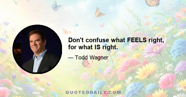 Don't confuse what FEELS right, for what IS right.