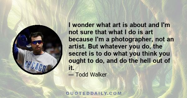 I wonder what art is about and I'm not sure that what I do is art because I'm a photographer, not an artist. But whatever you do, the secret is to do what you think you ought to do, and do the hell out of it.