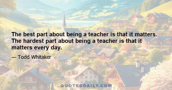 The best part about being a teacher is that it matters. The hardest part about being a teacher is that it matters every day.