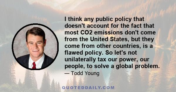 I think any public policy that doesn't account for the fact that most CO2 emissions don't come from the United States, but they come from other countries, is a flawed policy. So let's not unilaterally tax our power, our 