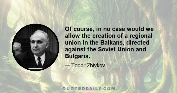 Of course, in no case would we allow the creation of a regional union in the Balkans, directed against the Soviet Union and Bulgaria.