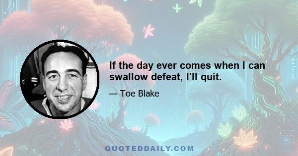 If the day ever comes when I can swallow defeat, I'll quit.