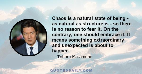 Chaos is a natural state of being - as natural as structure is - so there is no reason to fear it. On the contrary, one should embrace it. It means something extraordinary and unexpected is about to happen.