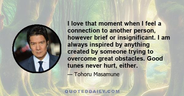 I love that moment when I feel a connection to another person, however brief or insignificant. I am always inspired by anything created by someone trying to overcome great obstacles. Good tunes never hurt, either.