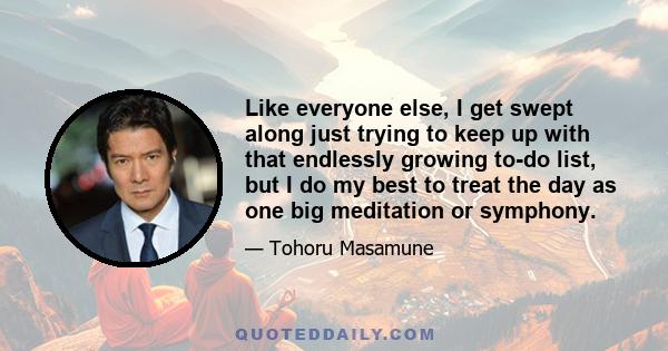 Like everyone else, I get swept along just trying to keep up with that endlessly growing to-do list, but I do my best to treat the day as one big meditation or symphony.