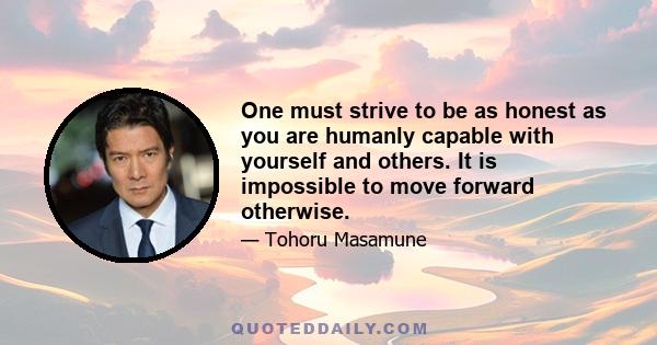 One must strive to be as honest as you are humanly capable with yourself and others. It is impossible to move forward otherwise.