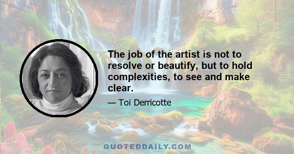 The job of the artist is not to resolve or beautify, but to hold complexities, to see and make clear.