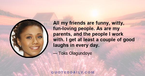 All my friends are funny, witty, fun-loving people. As are my parents, and the people I work with. I get at least a couple of good laughs in every day.