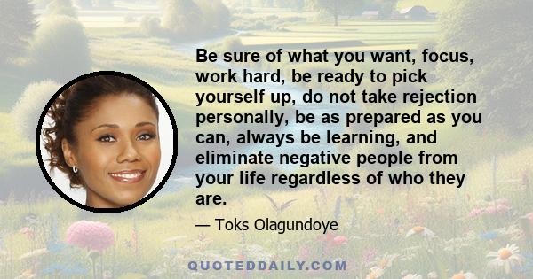 Be sure of what you want, focus, work hard, be ready to pick yourself up, do not take rejection personally, be as prepared as you can, always be learning, and eliminate negative people from your life regardless of who